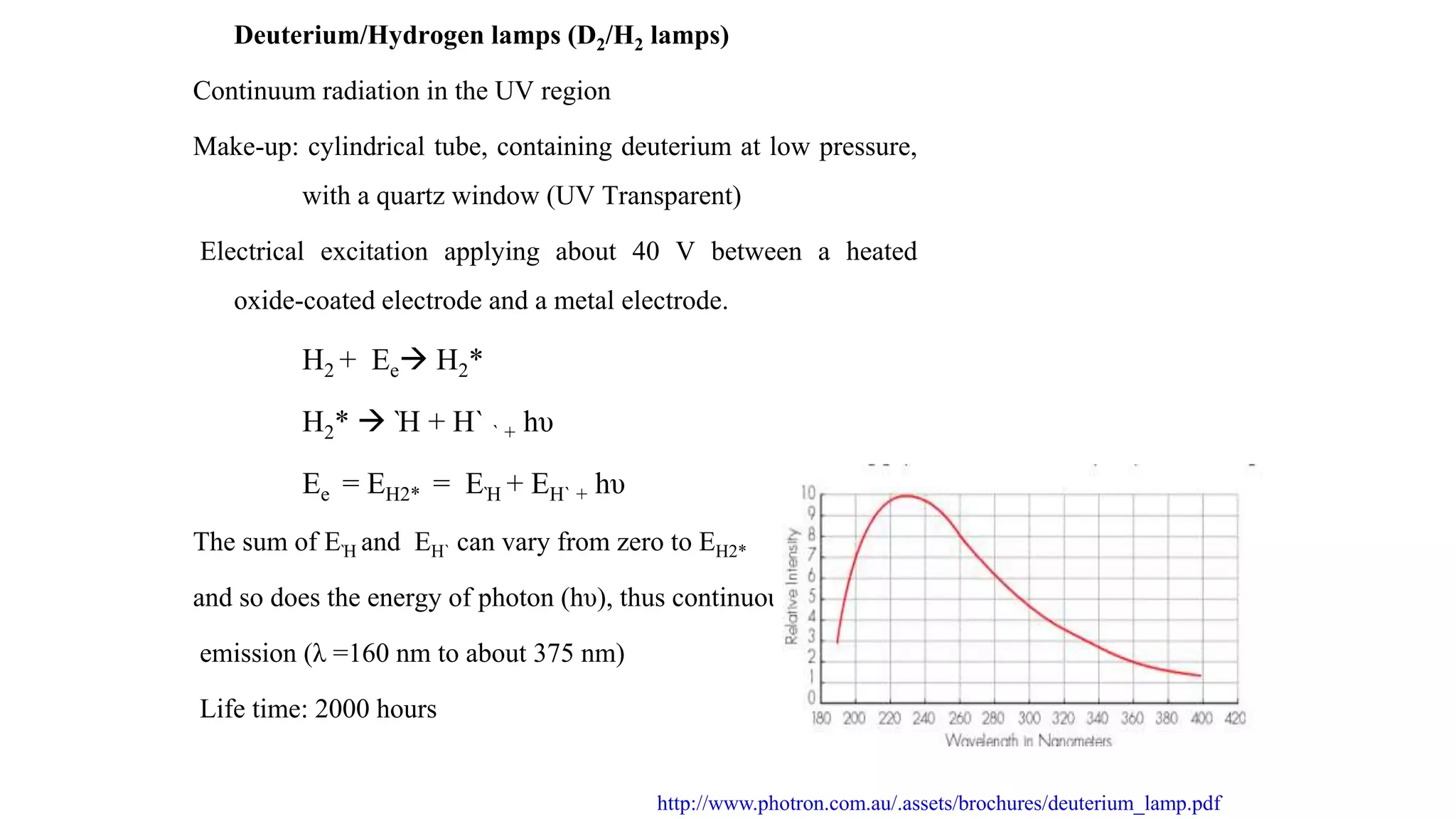 Deuterium/Hydrogen lamps (D2/H2 lamps)
Continuum radiation in the UV region
Make-up: cylindrical tube, containing deuterium at low pressure,
with a quartz window (UV Transparent)
Electrical excitation applying about 40 V between a heated
oxide-coated electrode and a metal electrode.
H2 + Ee H2*
H2*  Ὴ + H` ` + hυ
Ee = EH2* = EῊ + EH` + hυ
The sum of EῊ and EH` can vary from zero to EH2*
and so does the energy of photon (hυ), thus continuous
emission (λ =160 nm to about 375 nm)
Life time: 2000 hours
http://www.photron.com.au/.assets/brochures/deuterium_lamp.pdf
 