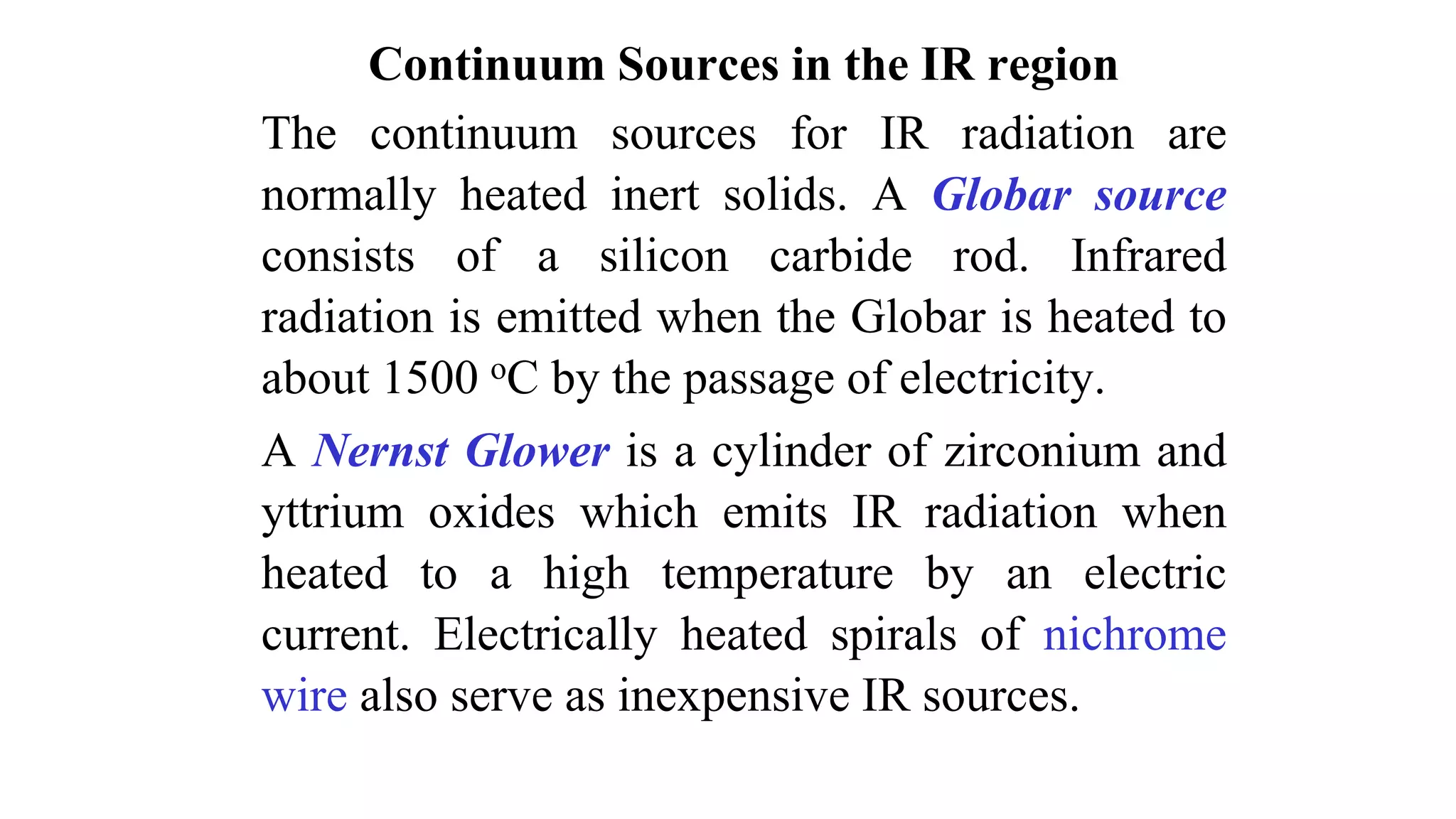 Continuum Sources in the IR region
The continuum sources for IR radiation are
normally heated inert solids. A Globar source
consists of a silicon carbide rod. Infrared
radiation is emitted when the Globar is heated to
about 1500 oC by the passage of electricity.
A Nernst Glower is a cylinder of zirconium and
yttrium oxides which emits IR radiation when
heated to a high temperature by an electric
current. Electrically heated spirals of nichrome
wire also serve as inexpensive IR sources.
 