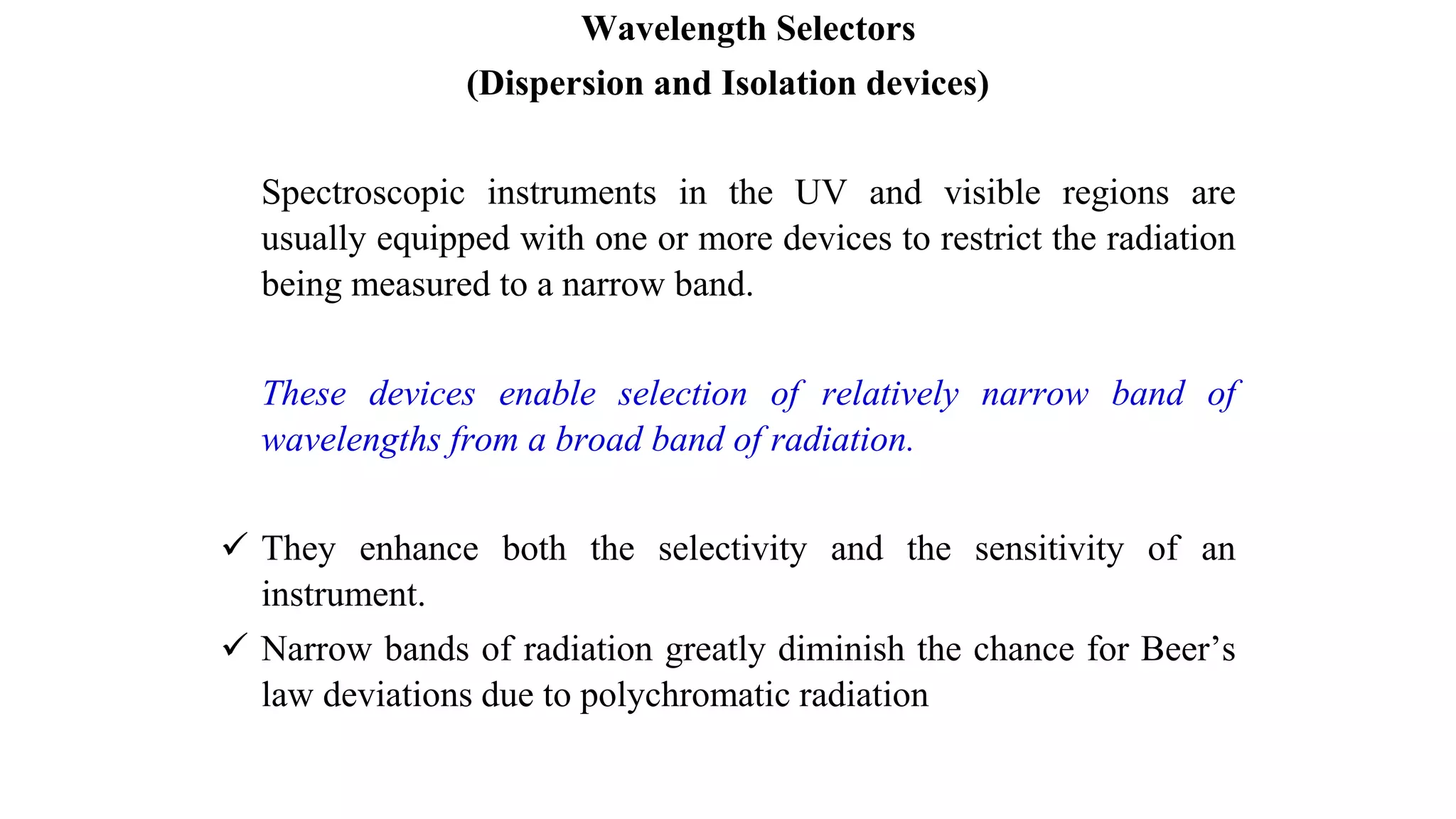 Wavelength Selectors
(Dispersion and Isolation devices)
Spectroscopic instruments in the UV and visible regions are
usually equipped with one or more devices to restrict the radiation
being measured to a narrow band.
These devices enable selection of relatively narrow band of
wavelengths from a broad band of radiation.
 They enhance both the selectivity and the sensitivity of an
instrument.
 Narrow bands of radiation greatly diminish the chance for Beer’s
law deviations due to polychromatic radiation
 
