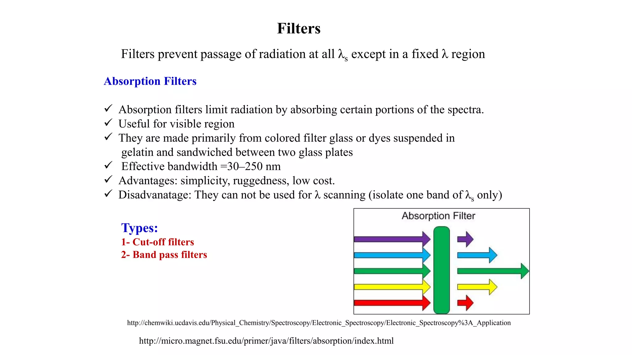 http://chemwiki.ucdavis.edu/Physical_Chemistry/Spectroscopy/Electronic_Spectroscopy/Electronic_Spectroscopy%3A_Application
http://micro.magnet.fsu.edu/primer/java/filters/absorption/index.html
Filters
Filters prevent passage of radiation at all λs except in a fixed λ region
Absorption Filters
 Absorption filters limit radiation by absorbing certain portions of the spectra.
 Useful for visible region
 They are made primarily from colored filter glass or dyes suspended in
gelatin and sandwiched between two glass plates
 Effective bandwidth =30‒250 nm
 Advantages: simplicity, ruggedness, low cost.
 Disadvanatage: They can not be used for λ scanning (isolate one band of λs only)
Types:
1- Cut-off filters
2- Band pass filters
 