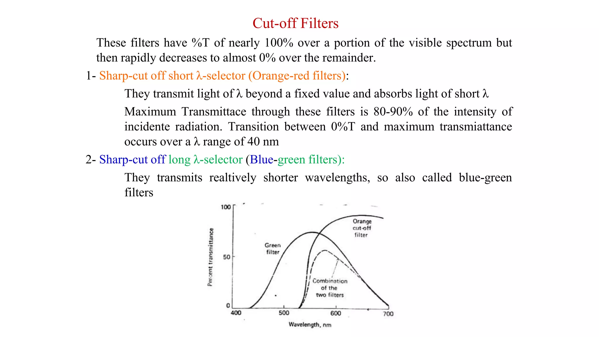 Cut-off Filters
These filters have %T of nearly 100% over a portion of the visible spectrum but
then rapidly decreases to almost 0% over the remainder.
1- Sharp-cut off short λ-selector (Orange-red filters):
They transmit light of λ beyond a fixed value and absorbs light of short λ
Maximum Transmittace through these filters is 80-90% of the intensity of
incidente radiation. Transition between 0%T and maximum transmiattance
occurs over a λ range of 40 nm
2- Sharp-cut off long λ-selector (Blue-green filters):
They transmits realtively shorter wavelengths, so also called blue-green
filters
 