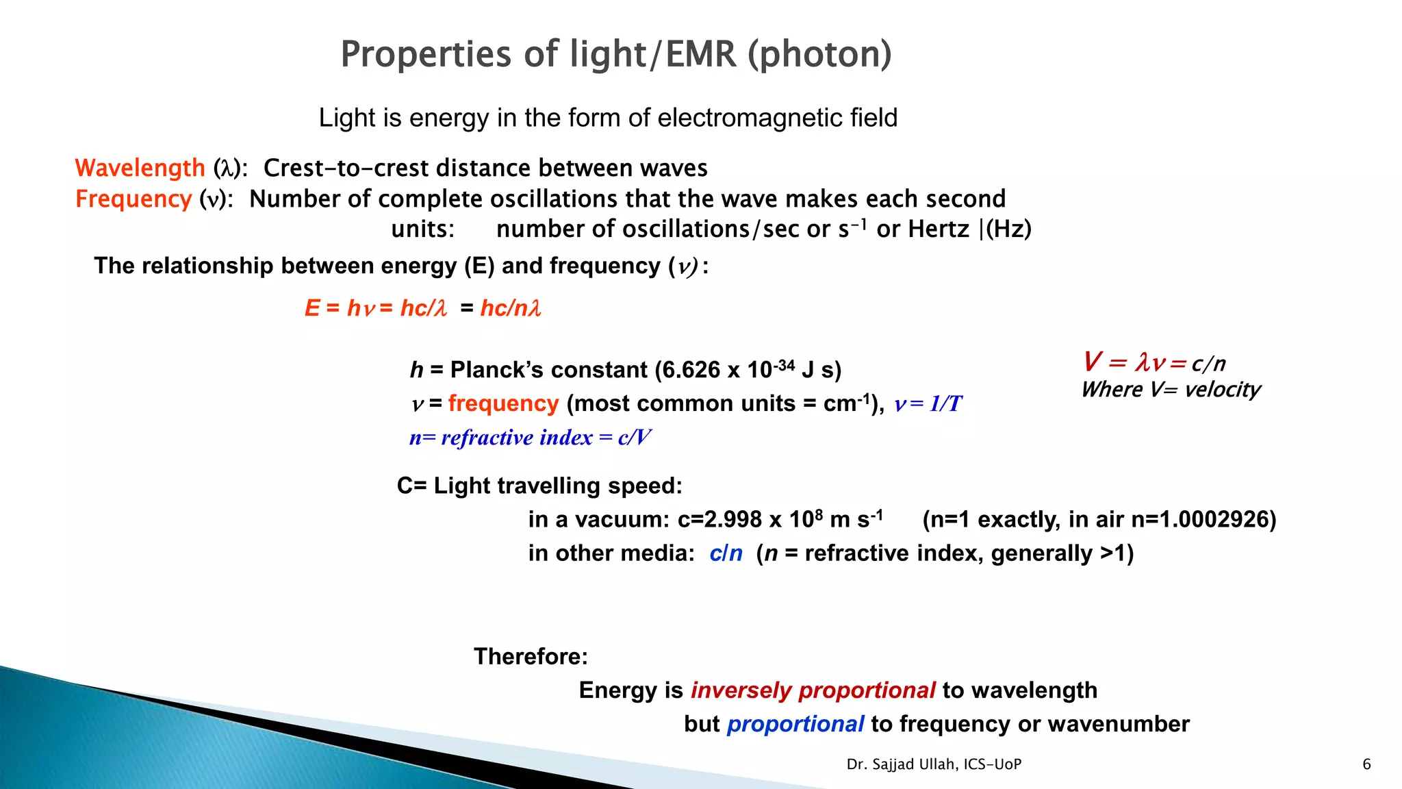 C= Light travelling speed:
in a vacuum: c=2.998 x 108 m s-1 (n=1 exactly, in air n=1.0002926)
in other media: c/n (n = refractive index, generally >1)
Therefore:
Energy is inversely proportional to wavelength
but proportional to frequency or wavenumber
The relationship between energy (E) and frequency (n) :
E = hn = hc/l = hc/nl
h = Planck’s constant (6.626 x 10-34 J s)
n = frequency (most common units = cm-1), n = 1/T
n= refractive index = c/V
Light is energy in the form of electromagnetic field
Properties of light/EMR (photon)
Wavelength (l): Crest-to-crest distance between waves
Frequency (n): Number of complete oscillations that the wave makes each second
units: number of oscillations/sec or s-1 or Hertz |(Hz)
6
V = ln = c/n
Where V= velocity
Dr. Sajjad Ullah, ICS-UoP
 