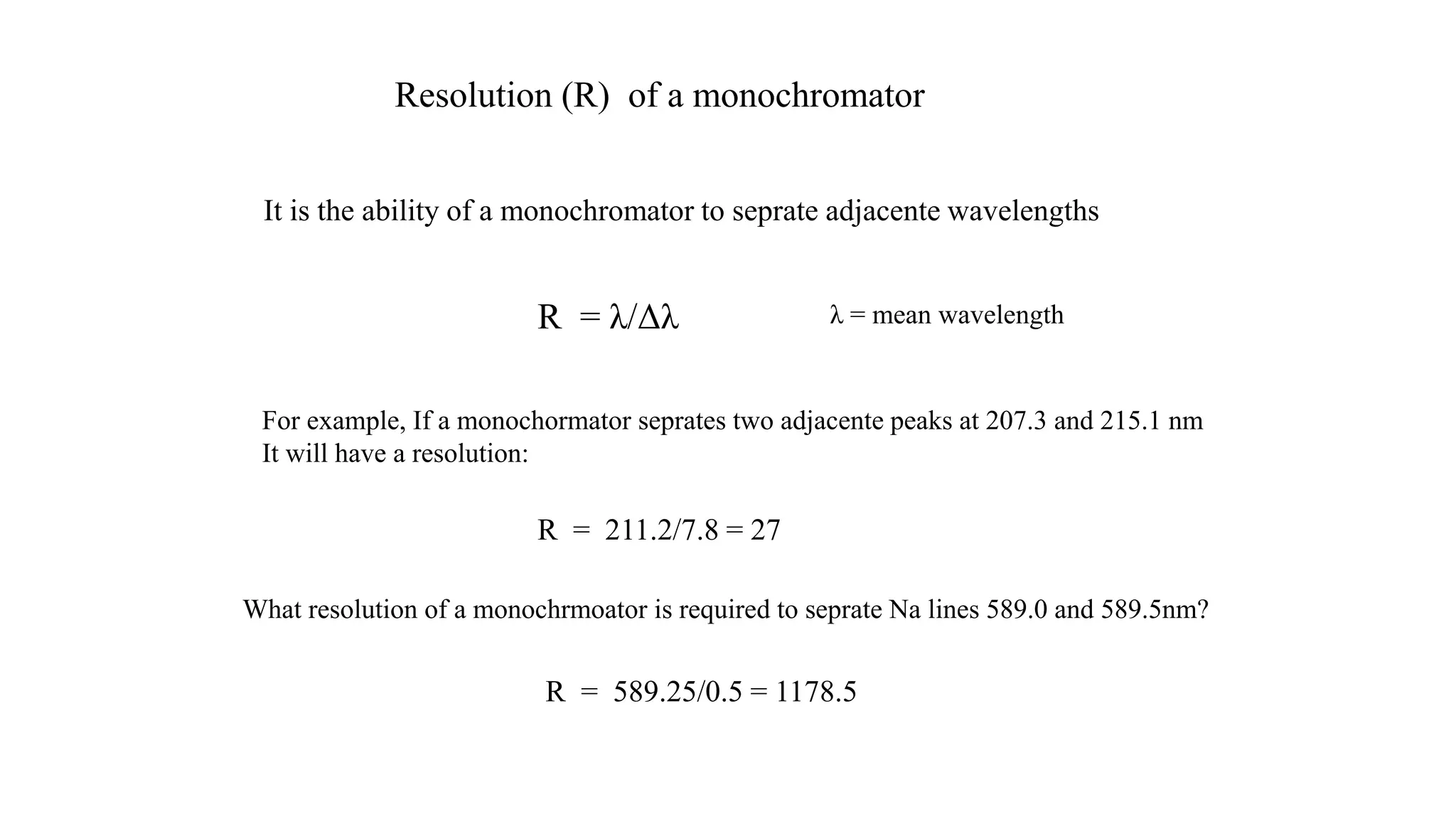 It is the ability of a monochromator to seprate adjacente wavelengths
For example, If a monochormator seprates two adjacente peaks at 207.3 and 215.1 nm
It will have a resolution:
R = λ/Δλ λ = mean wavelength
R = 211.2/7.8 = 27
What resolution of a monochrmoator is required to seprate Na lines 589.0 and 589.5nm?
R = 589.25/0.5 = 1178.5
Resolution (R) of a monochromator
 