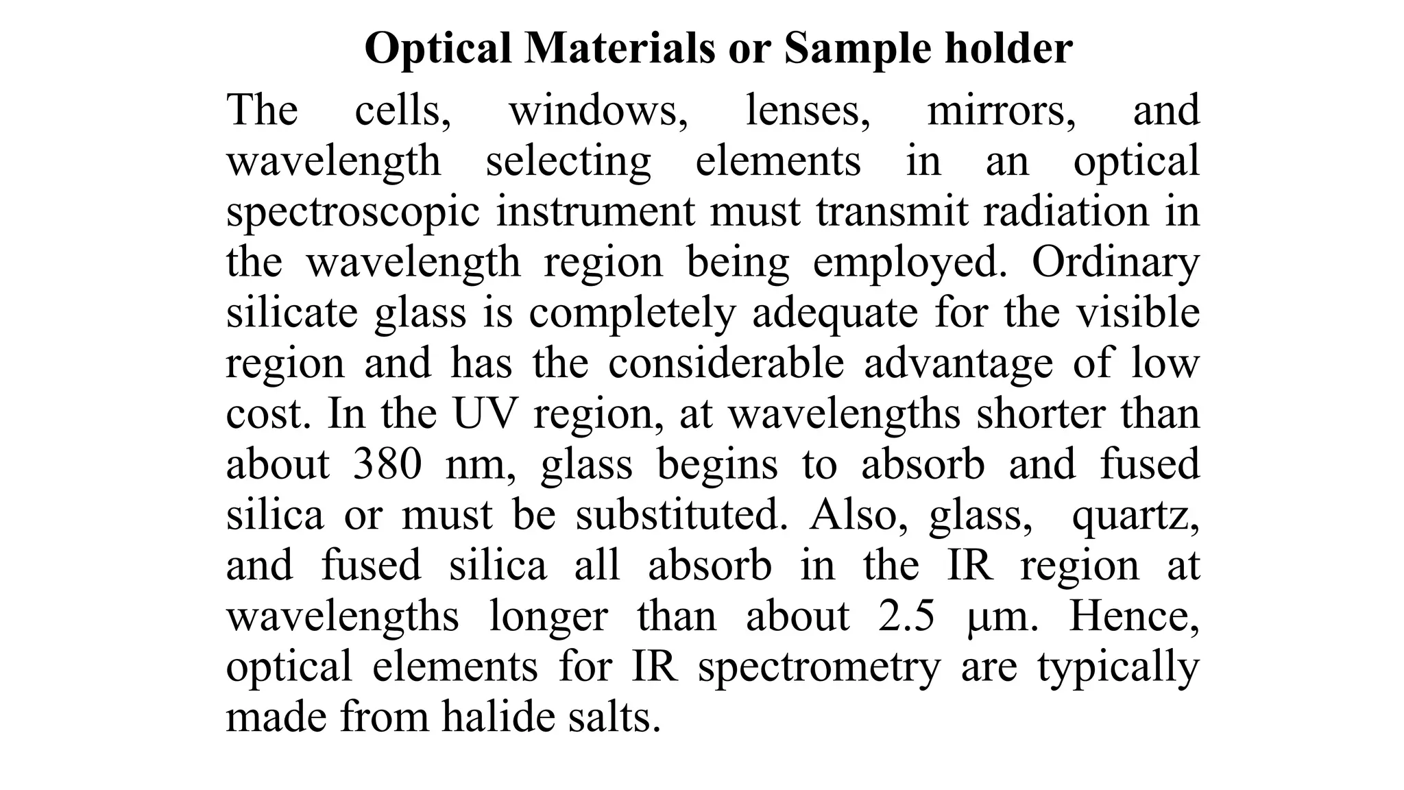 Optical Materials or Sample holder
The cells, windows, lenses, mirrors, and
wavelength selecting elements in an optical
spectroscopic instrument must transmit radiation in
the wavelength region being employed. Ordinary
silicate glass is completely adequate for the visible
region and has the considerable advantage of low
cost. In the UV region, at wavelengths shorter than
about 380 nm, glass begins to absorb and fused
silica or must be substituted. Also, glass, quartz,
and fused silica all absorb in the IR region at
wavelengths longer than about 2.5 m. Hence,
optical elements for IR spectrometry are typically
made from halide salts.
 