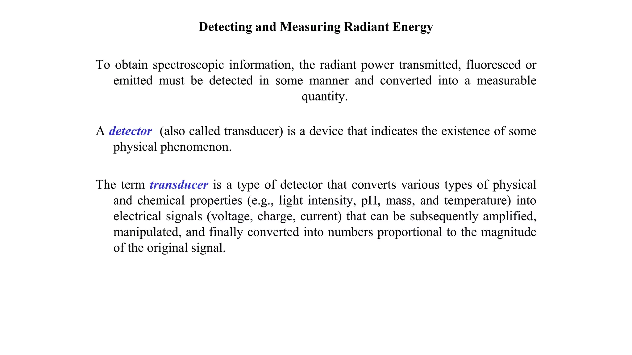 Detecting and Measuring Radiant Energy
To obtain spectroscopic information, the radiant power transmitted, fluoresced or
emitted must be detected in some manner and converted into a measurable
quantity.
A detector (also called transducer) is a device that indicates the existence of some
physical phenomenon.
The term transducer is a type of detector that converts various types of physical
and chemical properties (e.g., light intensity, pH, mass, and temperature) into
electrical signals (voltage, charge, current) that can be subsequently amplified,
manipulated, and finally converted into numbers proportional to the magnitude
of the original signal.
 