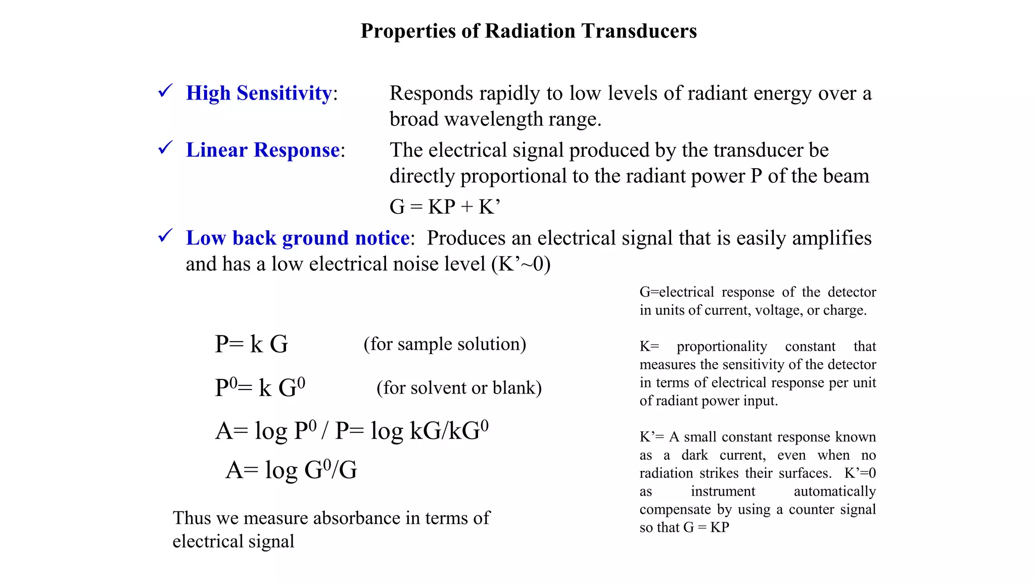 Properties of Radiation Transducers
 High Sensitivity: Responds rapidly to low levels of radiant energy over a
broad wavelength range.
 Linear Response: The electrical signal produced by the transducer be
directly proportional to the radiant power P of the beam
G = KP + K’
 Low back ground notice: Produces an electrical signal that is easily amplifies
and has a low electrical noise level (K’~0)
G=electrical response of the detector
in units of current, voltage, or charge.
K= proportionality constant that
measures the sensitivity of the detector
in terms of electrical response per unit
of radiant power input.
K’= A small constant response known
as a dark current, even when no
radiation strikes their surfaces. K’=0
as instrument automatically
compensate by using a counter signal
so that G = KP
P= k G
P0= k G0
(for sample solution)
(for solvent or blank)
A= log P0 / P= log kG/kG0
A= log G0/G
Thus we measure absorbance in terms of
electrical signal
 