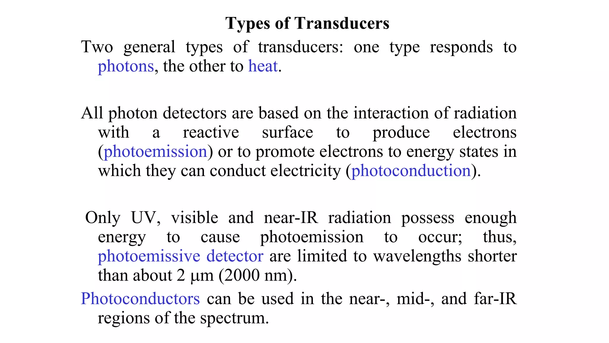 Types of Transducers
Two general types of transducers: one type responds to
photons, the other to heat.
All photon detectors are based on the interaction of radiation
with a reactive surface to produce electrons
(photoemission) or to promote electrons to energy states in
which they can conduct electricity (photoconduction).
Only UV, visible and near-IR radiation possess enough
energy to cause photoemission to occur; thus,
photoemissive detector are limited to wavelengths shorter
than about 2 m (2000 nm).
Photoconductors can be used in the near-, mid-, and far-IR
regions of the spectrum.
 