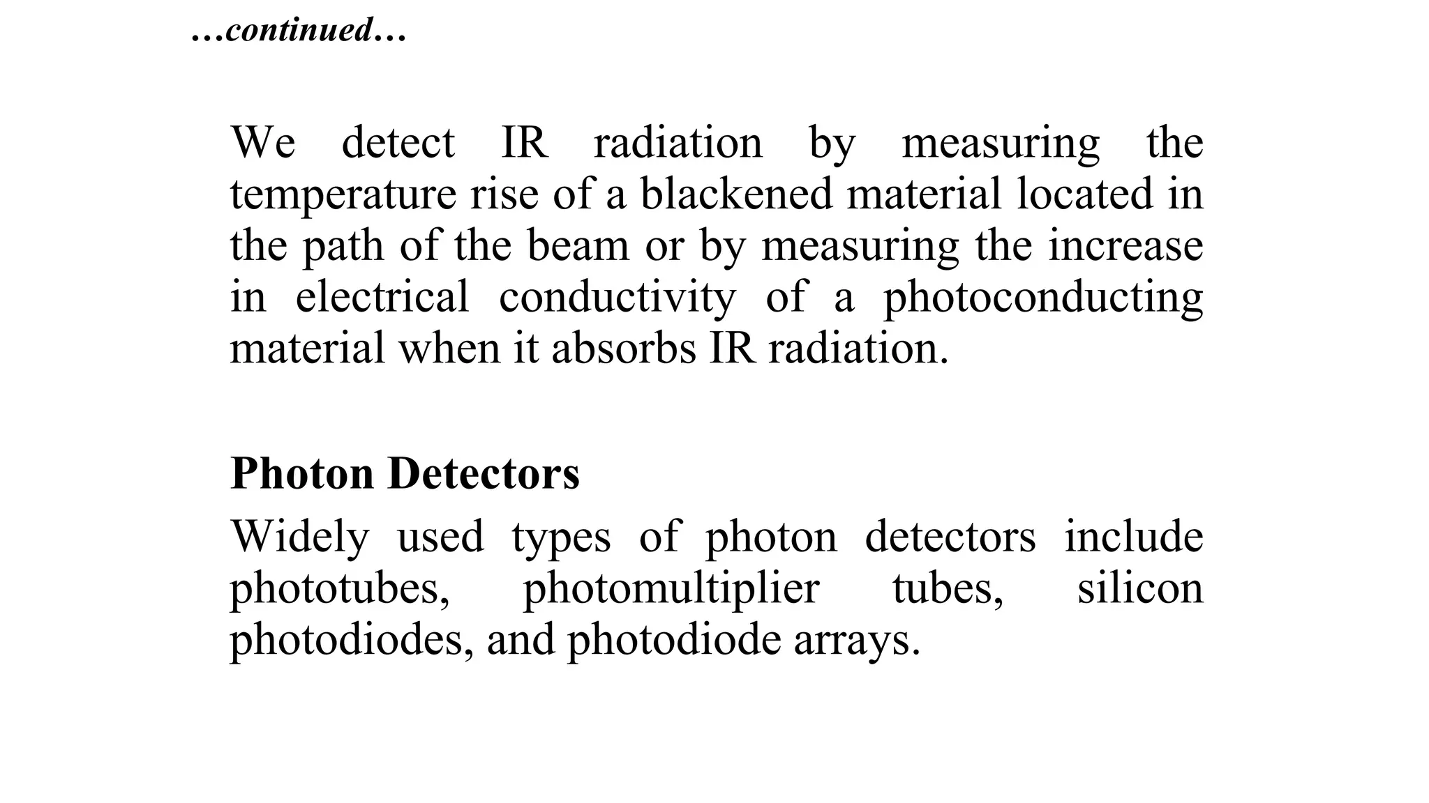 …continued…
We detect IR radiation by measuring the
temperature rise of a blackened material located in
the path of the beam or by measuring the increase
in electrical conductivity of a photoconducting
material when it absorbs IR radiation.
Photon Detectors
Widely used types of photon detectors include
phototubes, photomultiplier tubes, silicon
photodiodes, and photodiode arrays.
 