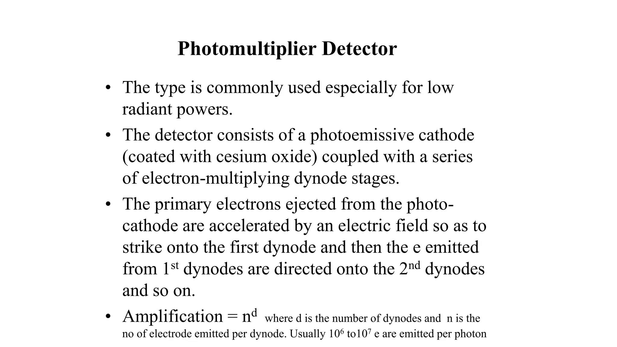 Photomultiplier Detector
• The type is commonly used especially for low
radiant powers.
• The detector consists of a photoemissive cathode
(coated with cesium oxide) coupled with a series
of electron-multiplying dynode stages.
• The primary electrons ejected from the photo-
cathode are accelerated by an electric field so as to
strike onto the first dynode and then the e emitted
from 1st dynodes are directed onto the 2nd dynodes
and so on.
• Amplification = nd where d is the number of dynodes and n is the
no of electrode emitted per dynode. Usually 106 to107 e are emitted per photon
 
