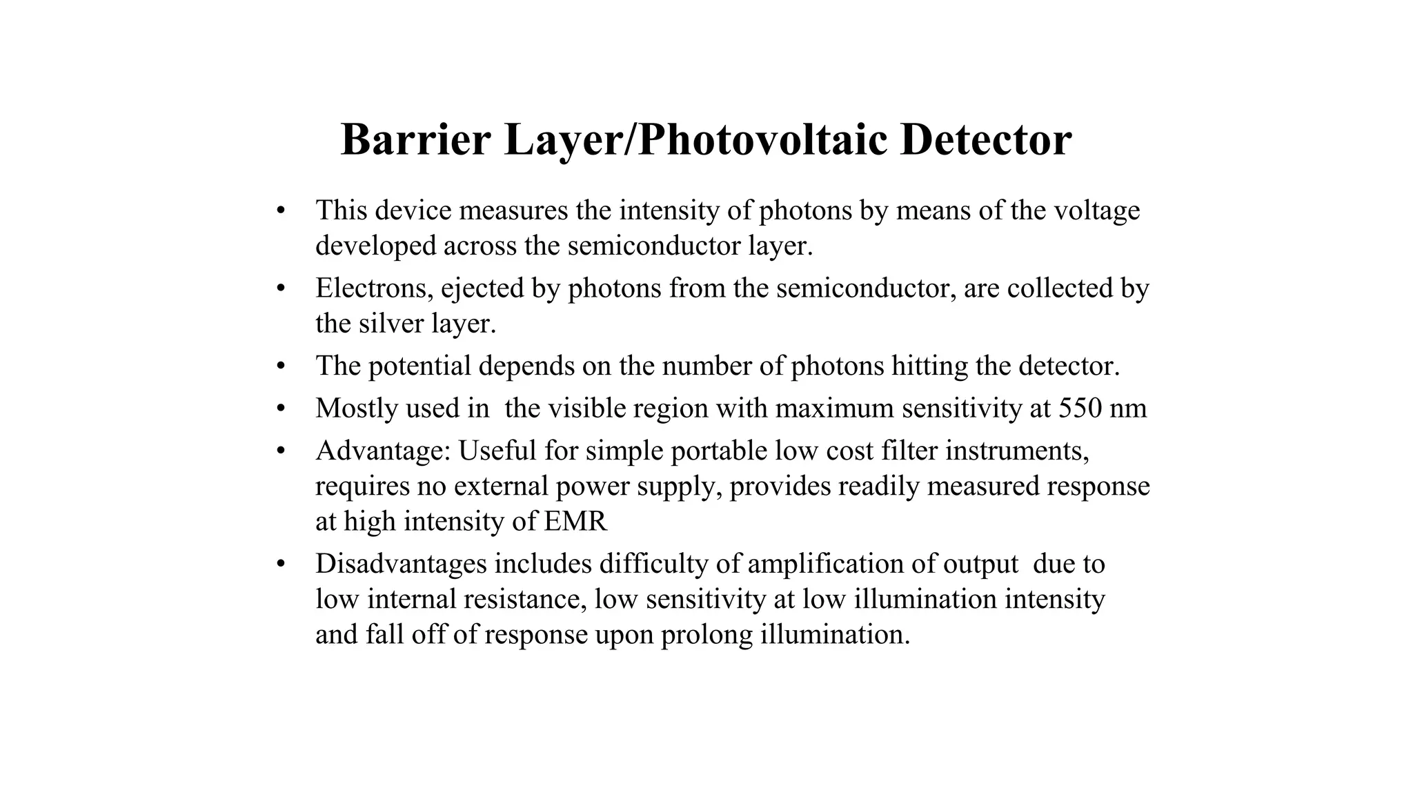 Barrier Layer/Photovoltaic Detector
• This device measures the intensity of photons by means of the voltage
developed across the semiconductor layer.
• Electrons, ejected by photons from the semiconductor, are collected by
the silver layer.
• The potential depends on the number of photons hitting the detector.
• Mostly used in the visible region with maximum sensitivity at 550 nm
• Advantage: Useful for simple portable low cost filter instruments,
requires no external power supply, provides readily measured response
at high intensity of EMR
• Disadvantages includes difficulty of amplification of output due to
low internal resistance, low sensitivity at low illumination intensity
and fall off of response upon prolong illumination.
 