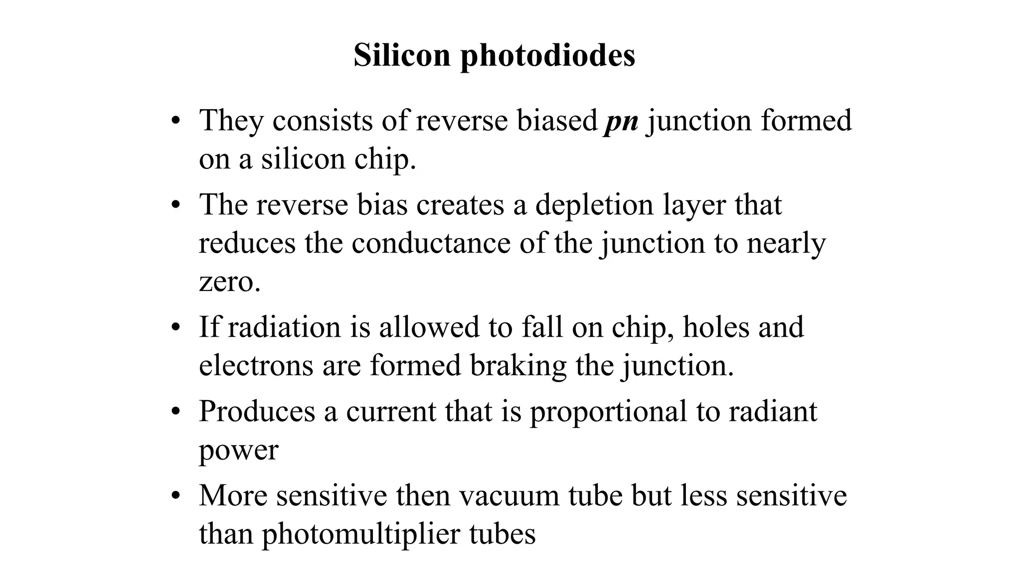Silicon photodiodes
• They consists of reverse biased pn junction formed
on a silicon chip.
• The reverse bias creates a depletion layer that
reduces the conductance of the junction to nearly
zero.
• If radiation is allowed to fall on chip, holes and
electrons are formed braking the junction.
• Produces a current that is proportional to radiant
power
• More sensitive then vacuum tube but less sensitive
than photomultiplier tubes
 