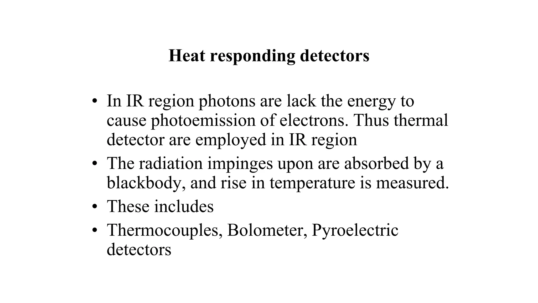 Heat responding detectors
• In IR region photons are lack the energy to
cause photoemission of electrons. Thus thermal
detector are employed in IR region
• The radiation impinges upon are absorbed by a
blackbody, and rise in temperature is measured.
• These includes
• Thermocouples, Bolometer, Pyroelectric
detectors
 