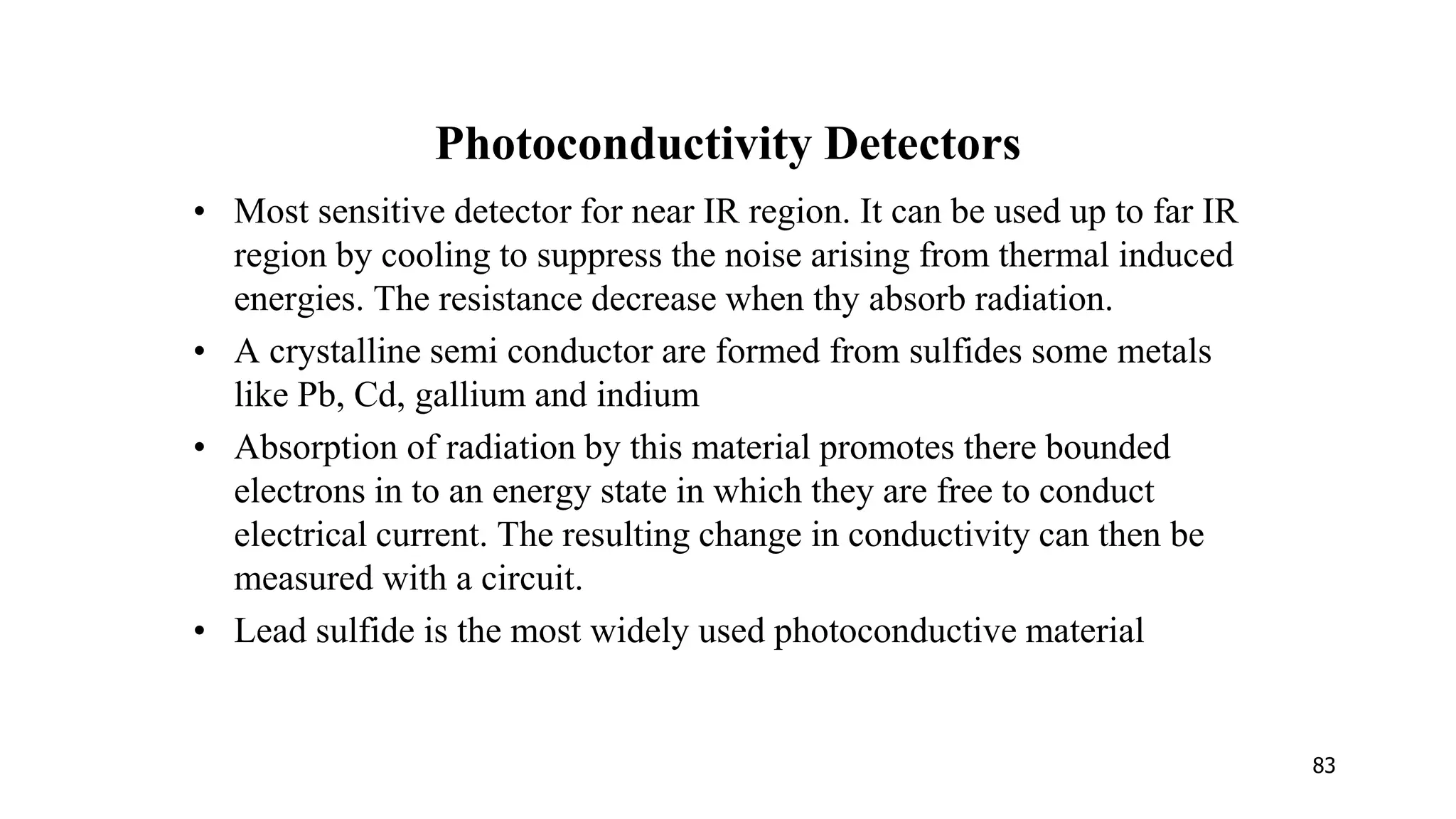 83
Photoconductivity Detectors
• Most sensitive detector for near IR region. It can be used up to far IR
region by cooling to suppress the noise arising from thermal induced
energies. The resistance decrease when thy absorb radiation.
• A crystalline semi conductor are formed from sulfides some metals
like Pb, Cd, gallium and indium
• Absorption of radiation by this material promotes there bounded
electrons in to an energy state in which they are free to conduct
electrical current. The resulting change in conductivity can then be
measured with a circuit.
• Lead sulfide is the most widely used photoconductive material
 