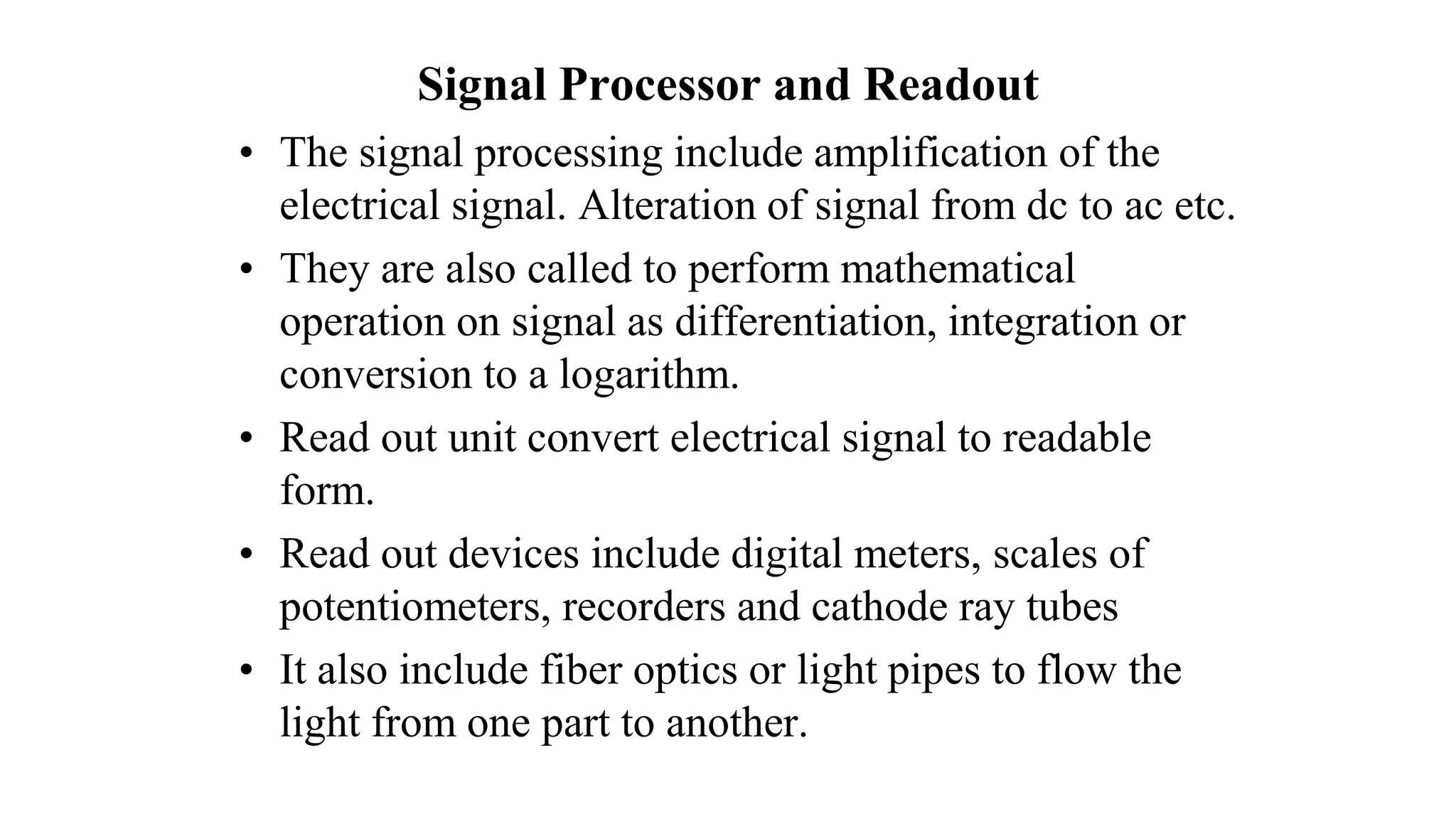 Signal Processor and Readout
• The signal processing include amplification of the
electrical signal. Alteration of signal from dc to ac etc.
• They are also called to perform mathematical
operation on signal as differentiation, integration or
conversion to a logarithm.
• Read out unit convert electrical signal to readable
form.
• Read out devices include digital meters, scales of
potentiometers, recorders and cathode ray tubes
• It also include fiber optics or light pipes to flow the
light from one part to another.
 
