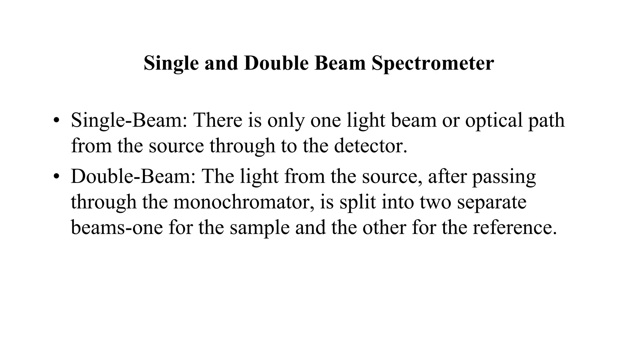 Single and Double Beam Spectrometer
• Single-Beam: There is only one light beam or optical path
from the source through to the detector.
• Double-Beam: The light from the source, after passing
through the monochromator, is split into two separate
beams-one for the sample and the other for the reference.
 