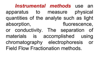 Instrumental methods use an
apparatus to measure physical
quantities of the analyte such as light
absorption, fluorescence,
or conductivity. The separation of
materials is accomplished using
chromatography electrophoresis or
Field Flow Fractionation methods.
 