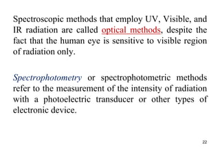 Spectroscopic methods that employ UV, Visible, and
IR radiation are called optical methods, despite the
fact that the human eye is sensitive to visible region
of radiation only.
Spectrophotometry or spectrophotometric methods
refer to the measurement of the intensity of radiation
with a photoelectric transducer or other types of
electronic device.
22
 
