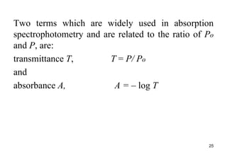 Two terms which are widely used in absorption
spectrophotometry and are related to the ratio of Po
and P, are:
transmittance T, T = P/ Po
and
absorbance A, A = – log T
25
 