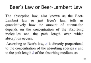Beer´s Law or Beer-Lambert Law
The absorption law, also known as the Beer-
Lambert law or just Beer's law, tells us
quantitatively how the amount of attenuation
depends on the concentration of the absorbing
molecules and the path length over which
absorption occurs.
According to Beer's law, A is directly proportional
to the concentration of the absorbing species c and
to the path length b of the absorbing medium, as
28
 