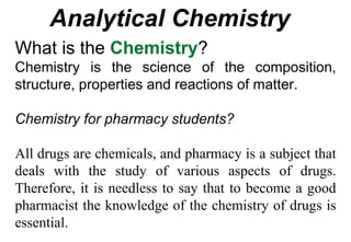 Analytical Chemistry
What is the Chemistry?
Chemistry is the science of the composition,
structure, properties and reactions of matter.
Chemistry for pharmacy students?
All drugs are chemicals, and pharmacy is a subject that
deals with the study of various aspects of drugs.
Therefore, it is needless to say that to become a good
pharmacist the knowledge of the chemistry of drugs is
essential.
 