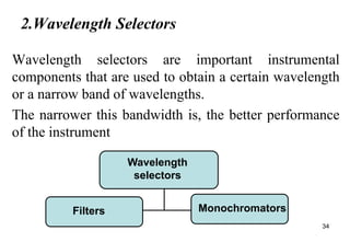 2.Wavelength Selectors
Wavelength selectors are important instrumental
components that are used to obtain a certain wavelength
or a narrow band of wavelengths.
The narrower this bandwidth is, the better performance
of the instrument
34
Wavelength
selectors
Filters Monochromators
 