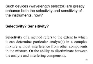 Such devices (wavelength selector) are greatly
enhance both the selectivity and sensitivity of
the instruments, how?
Selectivity? Sensitivity?
Selectivity of a method refers to the extent to which
it can determine particular analyte(s) in a complex
mixture without interference from other components
in the mixture. Or the ability to discriminate between
the analyte and interfering components.
36
 