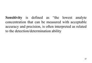 Sensitivity is defined as “the lowest analyte
concentration that can be measured with acceptable
accuracy and precision, is often interpreted as related
to the detection/determination ability
37
 