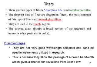 Filters
38
• There are two types of filters Absorption filter and Interference filter.
• The simplest kind of filter are absorption filters , the most common
of this type of filters are colored glass filters.
• They are used in the visible region.
• The colored glass absorbs a broad portion of the spectrum and
transmits other portions (its color).
Disadvantages
• They are not very good wavelength selectors and can’t be
used in instruments utilized in research.
• This is because they allow the passage of a broad bandwidth
which gives a chance for deviations from Beer’s law.
 