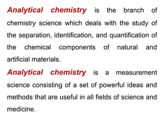 Analytical chemistry is the branch of
chemistry science which deals with the study of
the separation, identification, and quantification of
the chemical components of natural and
artificial materials.
Analytical chemistry is a measurement
science consisting of a set of powerful ideas and
methods that are useful in all fields of science and
medicine.
 