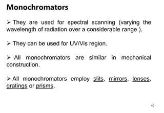 Monochromators
 They are used for spectral scanning (varying the
wavelength of radiation over a considerable range ).
 They can be used for UV/Vis region.
 All monochromators are similar in mechanical
construction.
 All monochromators employ slits, mirrors, lenses,
gratings or prisms.
40
 