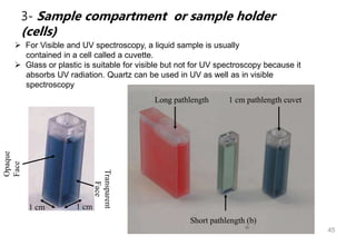 45
3- Sample compartment or sample holder
(cells)
 For Visible and UV spectroscopy, a liquid sample is usually
contained in a cell called a cuvette.
 Glass or plastic is suitable for visible but not for UV spectroscopy because it
absorbs UV radiation. Quartz can be used in UV as well as in visible
spectroscopy
1 cm 1 cm
Opaque
Face
Transparent
Face
Long pathlength
Short pathlength (b)
1 cm pathlength cuvet
 