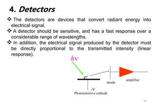 47
4. Detectors
 The detectors are devices that convert radiant energy into
electrical signal.
 A detector should be sensitive, and has a fast response over a
considerable range of wavelengths.
 In addition, the electrical signal produced by the detector must
be directly proportional to the transmitted intensity (linear
response).
h
e-
-V
Photosensitive cathode
amplifier
anode
 