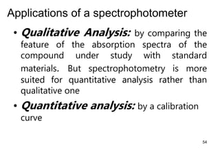 Applications of a spectrophotometer
• Qualitative Analysis: by comparing the
feature of the absorption spectra of the
compound under study with standard
materials. But spectrophotometry is more
suited for quantitative analysis rather than
qualitative one
• Quantitative analysis: by a calibration
curve
54
 
