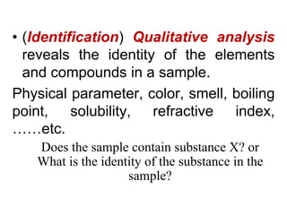 • (Identification) Qualitative analysis
reveals the identity of the elements
and compounds in a sample.
Physical parameter, color, smell, boiling
point, solubility, refractive index,
……etc.
Does the sample contain substance X? or
What is the identity of the substance in the
sample?
 