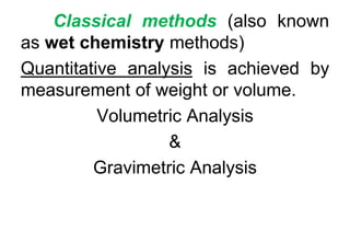 Classical methods (also known
as wet chemistry methods)
Quantitative analysis is achieved by
measurement of weight or volume.
Volumetric Analysis
&
Gravimetric Analysis
 