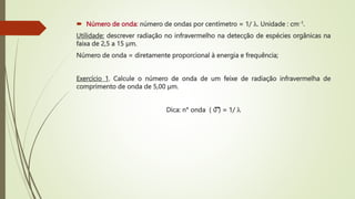  Número de onda: número de ondas por centímetro = 1/ . Unidade : cm-1.
Utilidade: descrever radiação no infravermelho na detecção de espécies orgânicas na
faixa de 2,5 a 15 µm.
Número de onda = diretamente proporcional à energia e frequência;
Exercício 1. Calcule o número de onda de um feixe de radiação infravermelha de
comprimento de onda de 5,00 µm.
Dica: n° onda ( υ ) = 1/ 
 