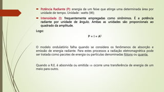  Potência Radiante (P): energia de um feixe que atinge uma determinada área por
unidade de tempo. Unidade : watts (W);
 Intensidade (I): frequentemente empregadas como sinônimos. É a potência
radiante por unidade de ângulo. Ambas as unidades são proporcionais ao
quadrado da amplitude.
Logo:
P = I = A2
O modelo ondulatório falha quando se considera os fenômenos de absorção e
emissão de energia radiante. Para estes processos a radiação eletromagnética pode
ser tratada como pacotes de energia ou partículas denominadas fótons ou quanta.
Quando a R.E. é absorvida ou emitida  ocorre uma transferência de energia de um
meio para outro.
 