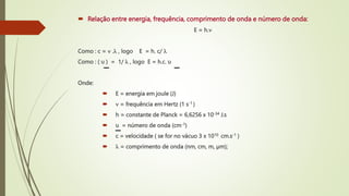  Relação entre energia, frequência, comprimento de onda e número de onda:
E = h.
Como : c =  . , logo E = h. c/ 
Como : ( υ ) = 1/  , logo E = h.c. υ
Onde:
 E = energia em joule (J)
  = frequência em Hertz (1 s-1 )
 h = constante de Planck = 6,6256 x 10-34 J.s
 υ = número de onda (cm-1)
 c = velocidade ( se for no vácuo 3 x 1010 cm.s-1 )
  = comprimento de onda (nm, cm, m, µm);
 