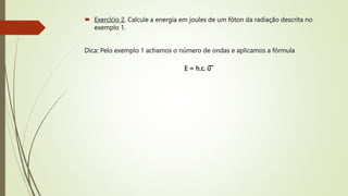  Exercício 2. Calcule a energia em joules de um fóton da radiação descrita no
exemplo 1.
Dica: Pelo exemplo 1 achamos o número de ondas e aplicamos a fórmula
E = h.c. υ
 