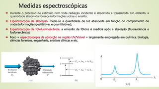  Durante o processo de estímulo nem toda radiação incidente é absorvida e transmitida. No entanto, a
quantidade absorvida fornece informações sobre o analito;
 Espectroscopia de absorção: mede-se a quantidade de luz absorvida em função do comprimento de
onda (informações qualitativas e quantitativas);
 Espectroscopia de fotoluminescência: a emissão de fótons é medida após a absorção (fluorescência e
fosforescência);
 Foco = espectroscopia de absorção na região UV/Visível = largamente empregada em química, biologia,
ciências forenses, engenharia, análises clínicas e etc.
Medidas espectroscópicas
 