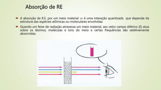 Absorção de RE
 A absorção da R.E. por um meio material  é uma interação quantizada que depende da
estrutura das espécies atômicas ou moleculares envolvidas
 Quando um feixe de radiação atravessa um meio material, seu vetor campo elétrico (E) atua
sobre os átomos, moléculas e íons do meio e certas frequências são seletivamente
absorvidas;
 