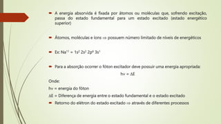  A energia absorvida é fixada por átomos ou moléculas que, sofrendo excitação,
passa do estado fundamental para um estado excitado (estado energético
superior)
 Átomos, moléculas e íons  possuem número limitado de níveis de energéticos
 Ex: Na11 = 1s2 2s2 2p6 3s1
 Para a absorção ocorrer o fóton excitador deve possuir uma energia apropriada:
h = E
Onde:
h = energia do fóton
E = Diferença de energia entre o estado fundamental e o estado excitado
 Retorno do elétron do estado excitado  através de diferentes processos
 