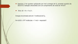 Exercício 3. Em quantos quilojoules por mol a energia de O2 aumenta quando ela
absorve a radiação ultravioleta com um comprimento de onda de 147nm?
 Dica: E = h = h.c/ 
Energia encontrada será em 1 molécula de O2;
Em 6,022 x 1023 moléculas = 1 mol = resposta!!!
 