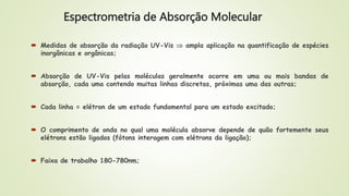 Espectrometria de Absorção Molecular
 Medidas de absorção da radiação UV-Vis  ampla aplicação na quantificação de espécies
inorgânicas e orgânicas;
 Absorção de UV-Vis pelas moléculas geralmente ocorre em uma ou mais bandas de
absorção, cada uma contendo muitas linhas discretas, próximas uma das outras;
 Cada linha = elétron de um estado fundamental para um estado excitado;
 O comprimento de onda no qual uma molécula absorve depende de quão fortemente seus
elétrons estão ligados (fótons interagem com elétrons da ligação);
 Faixa de trabalho 180-780nm;
 