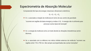 Compreende três tipos de energia: rotacional, vibracional e eletrônica
Et = Er + Ev + Ee
 Er  associada a rotação da molécula em torno do seu centro de gravidade
“ocorrem em regiões de baixa energia (µ ondas e I.V.). A energia não é suficiente para
provocar outros tipos de transição”
 Ev  energia da molécula como um todo devido às vibrações interatômicas (entre
átomos);
 Ee  associada com os elétrons nos vários orbitais externos da molécula “ocorrem nas
regiões entre 110 e 750 nm. São sempre acompanhadas das outras transições”
Espectrometria de Absorção Molecular
 