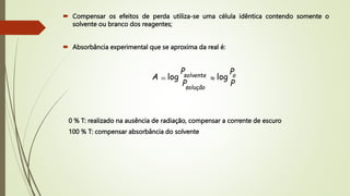  Compensar os efeitos de perda utiliza-se uma célula idêntica contendo somente o
solvente ou branco dos reagentes;
 Absorbância experimental que se aproxima da real é:
P
P
P
P
A o
solução
solvente log
log 
=
0 % T: realizado na ausência de radiação, compensar a corrente de escuro
100 % T: compensar absorbância do solvente
 