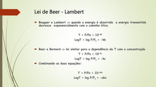 Lei de Beer - Lambert
 Bouguer e Lambert  quando a energia é absorvida a energia transmitida
decresce exponencialmente com o caminho ótico.
T = P/Po = 10-kb
LogT = log P/Po = -kb
 Beer e Bernard  lei similar para a dependência da T com a concentração
T = P/Po = 10-kc
LogT = log P/Po = -kc
 Combinando as duas equações:
T = P/Po = 10-abc
LogT = log P/Po = -abc
 