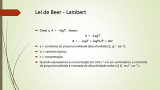  Como a A = -logT, temos:
A = -LogT
A = - LogT = logPo/P = abc
 a = constante de proporcionalidade (absortividade) (L g-1 cm-1)
 b = caminho óptico;
 c = concentração
 Quando expressamos a concentração em mol.L-1 e b em centímetros, a constante
de proporcionalidade é chamada de absortividade molar () (L mol-1 cm-1 );
Lei de Beer - Lambert
 