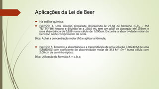 Aplicações da Lei de Beer
 Na análise química:
 Exercício 4. Uma solução preparada dissolvendo-se 25,8g de benzeno (C6H6 – PM
78,114) em hexano e diluindo-se a 250,0 mL tem um pico de absorção em 256nm e
uma absorbância de 0,266 numa célula de 1,000cm. Encontre a absortividade molar do
benzeno neste comprimento de onda.
Dica: Achar a concentração molar (M) e aplicar a fórmula;
 Exercício 5. Encontre a absorbância e a transmitância de uma solução 0,00240 M de uma
substância com coeficiente de absortividade molar de 313 M-1 cm-1 numa célula com
2,00 cm de caminho óptico.
Dica: utilização da fórmula A = .b.c
 