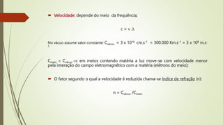  Velocidade: depende do meio da frequência;
c =  .
No vácuo assume valor constante: Cvácuo = 3 x 1010 cm.s-1 = 300.000 Km.s-1 = 3 x 108 m.s-
1
Cmeio  Cvácuo  em meios contendo matéria a luz move-se com velocidade menor
pela interação do campo eletromagnético com a matéria (elétrons do meio);
 O fator segundo o qual a velocidade é reduzida chama-se índice de refração (n):
n = Cvácuo /Cmeio
 